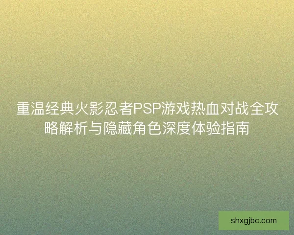 重温经典火影忍者PSP游戏热血对战全攻略解析与隐藏角色深度体验指南