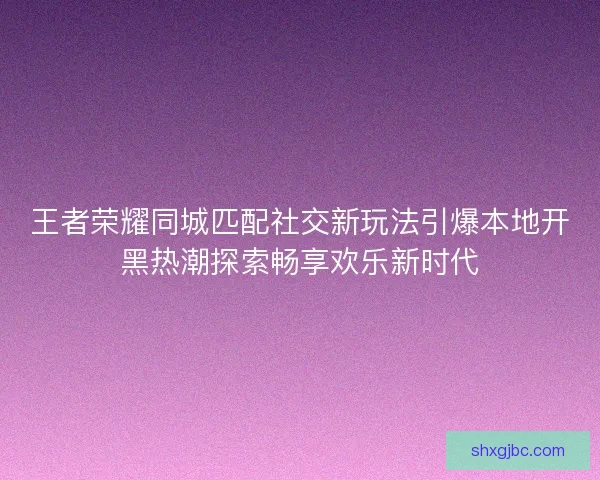 王者荣耀同城匹配社交新玩法引爆本地开黑热潮探索畅享欢乐新时代