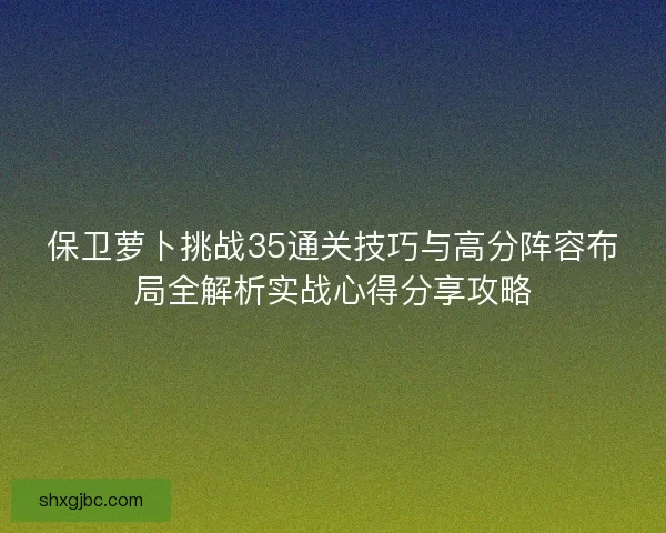 保卫萝卜挑战35通关技巧与高分阵容布局全解析实战心得分享攻略 保卫萝卜挑战35通关技巧与高分阵容布局全解析实战心得分享攻略