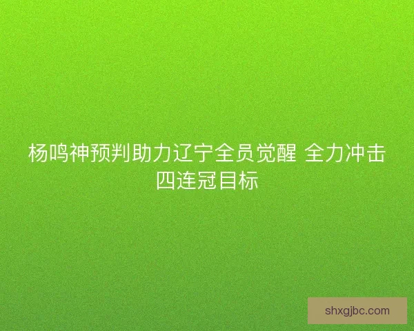杨鸣神预判助力辽宁全员觉醒 全力冲击四连冠目标