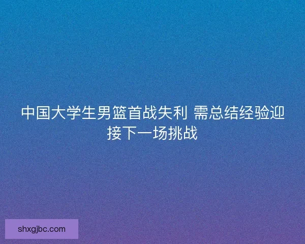中国大学生男篮首战失利 需总结经验迎接下一场挑战