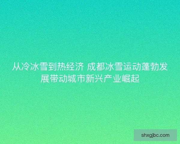 从冷冰雪到热经济 成都冰雪运动蓬勃发展带动城市新兴产业崛起