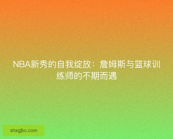 NBA新秀的自我绽放:詹姆斯与篮球训练师的不期而遇 NBA新秀的自我绽放:詹姆斯与篮球训练师的不期而遇
