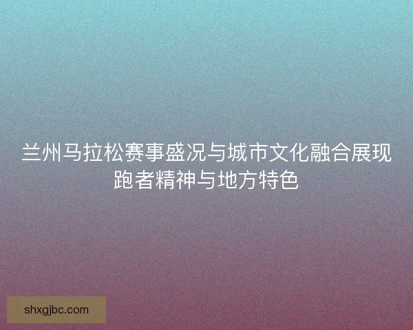 兰州马拉松赛事盛况与城市文化融合展现跑者精神与地方特色 兰州马拉松赛事盛况与城市文化融合展现跑者精神与地方特色