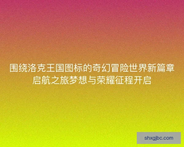 围绕洛克王国图标的奇幻冒险世界新篇章启航之旅梦想与荣耀征程开启