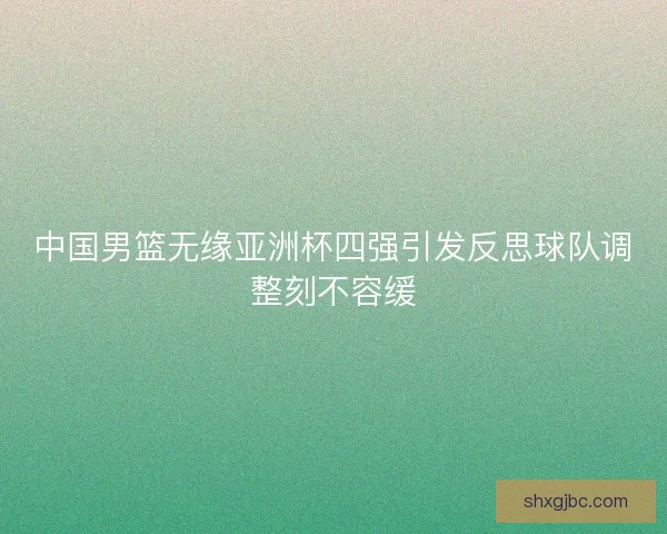 中国男篮无缘亚洲杯四强引发反思球队调整刻不容缓