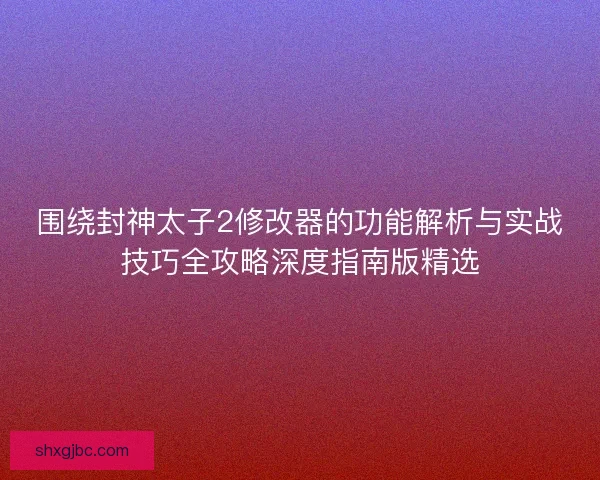 围绕封神太子2修改器的功能解析与实战技巧全攻略深度指南版精选 围绕封神太子2修改器的功能解析与实战技巧全攻略深度指南版精选