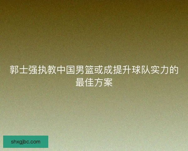 郭士强执教中国男篮或成提升球队实力的最佳方案 郭士强执教中国男篮或成提升球队实力的最佳方案