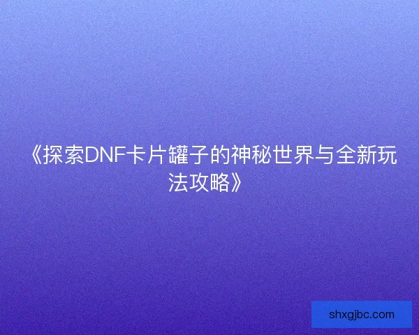《探索DNF卡片罐子的神秘世界与全新玩法攻略》 《探索DNF卡片罐子的神秘世界与全新玩法攻略》