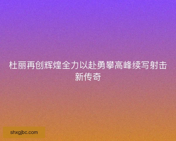 杜丽再创辉煌全力以赴勇攀高峰续写射击新传奇