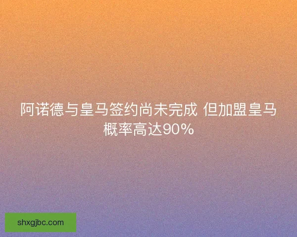 阿诺德与皇马签约尚未完成 但加盟皇马概率高达90% 阿诺德与皇马签约尚未完成 但加盟皇马概率高达90%