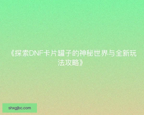 《探索DNF卡片罐子的神秘世界与全新玩法攻略》 《探索DNF卡片罐子的神秘世界与全新玩法攻略》