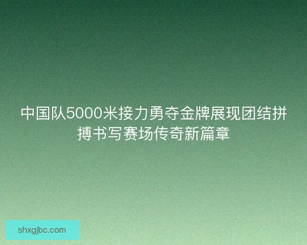中国队5000米接力勇夺金牌展现团结拼搏书写赛场传奇新篇章