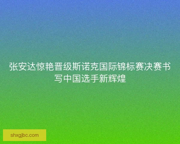 张安达惊艳晋级斯诺克国际锦标赛决赛书写中国选手新辉煌