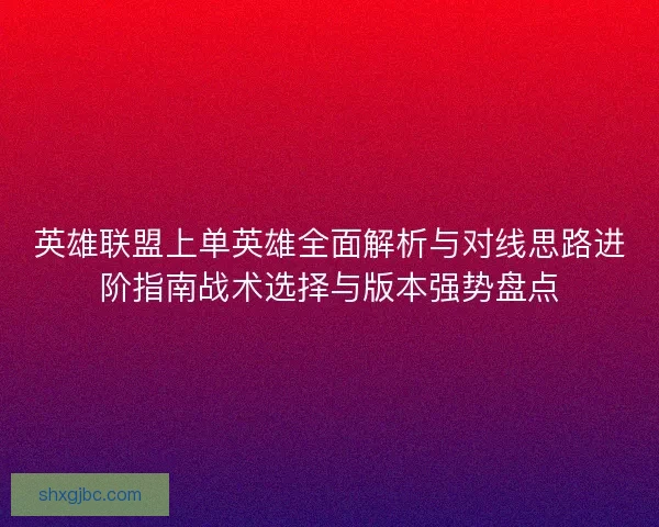 英雄联盟上单英雄全面解析与对线思路进阶指南战术选择与版本强势盘点 英雄联盟上单英雄全面解析与对线思路进阶指南战术选择与版本强势盘点