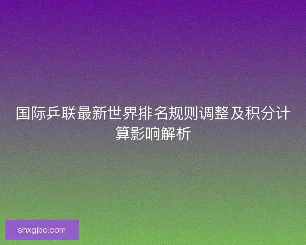 国际乒联最新世界排名规则调整及积分计算影响解析