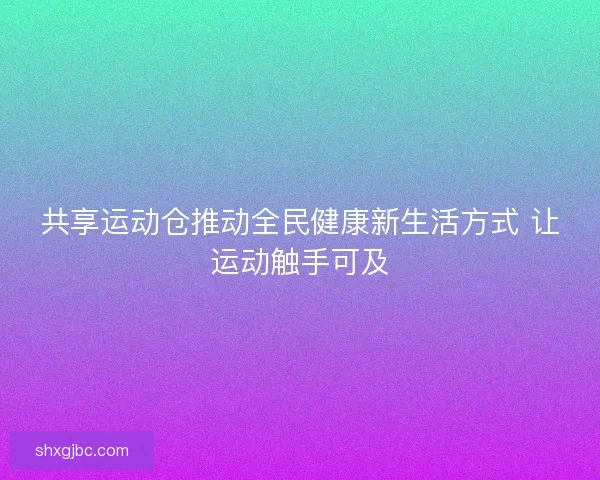 共享运动仓推动全民健康新生活方式 让运动触手可及 共享运动仓推动全民健康新生活方式 让运动触手可及