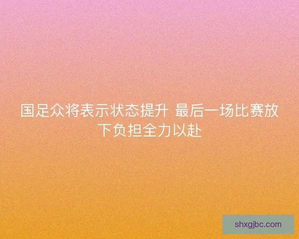 国足众将表示状态提升 最后一场比赛放下负担全力以赴 国足众将表示状态提升 最后一场比赛放下负担全力以赴