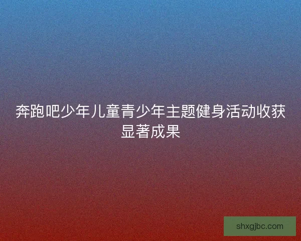奔跑吧少年儿童青少年主题健身活动收获显著成果 奔跑吧少年儿童青少年主题健身活动收获显著成果