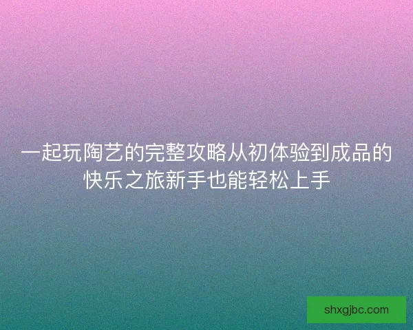 一起玩陶艺的完整攻略从初体验到成品的快乐之旅新手也能轻松上手 一起玩陶艺的完整攻略从初体验到成品的快乐之旅新手也能轻松上手