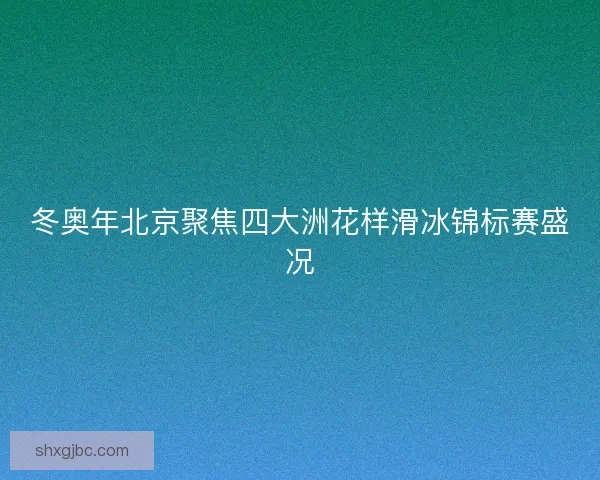 冬奥年北京聚焦四大洲花样滑冰锦标赛盛况 冬奥年北京聚焦四大洲花样滑冰锦标赛盛况